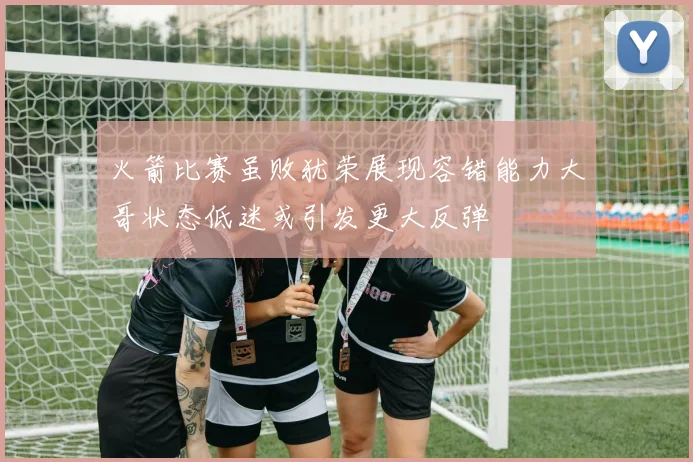 火箭比赛虽败犹荣展现容错能力大哥状态低迷或引发更大反弹