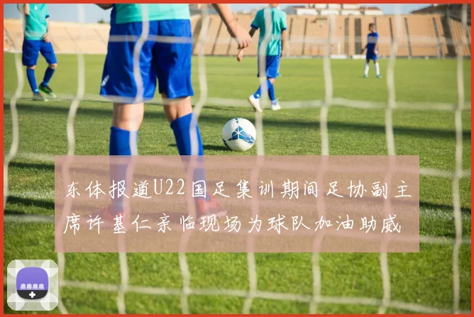 东体报道U22国足集训期间足协副主席许基仁亲临现场为球队加油助威