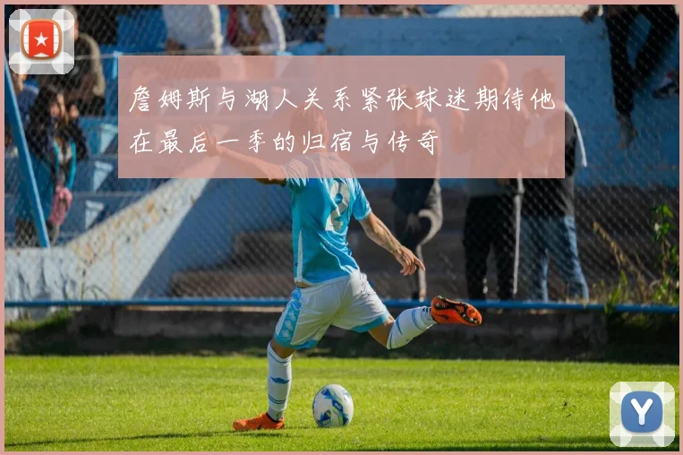 詹姆斯与湖人关系紧张球迷期待他在最后一季的归宿与传奇