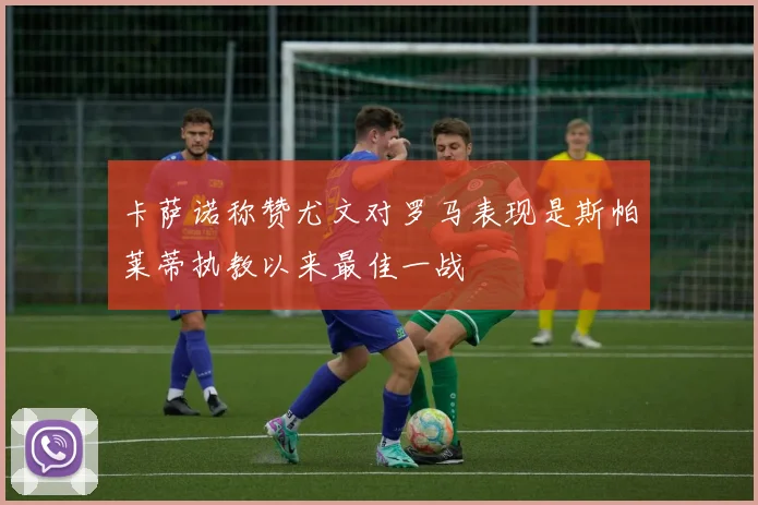 卡萨诺称赞尤文对罗马表现是斯帕莱蒂执教以来最佳一战