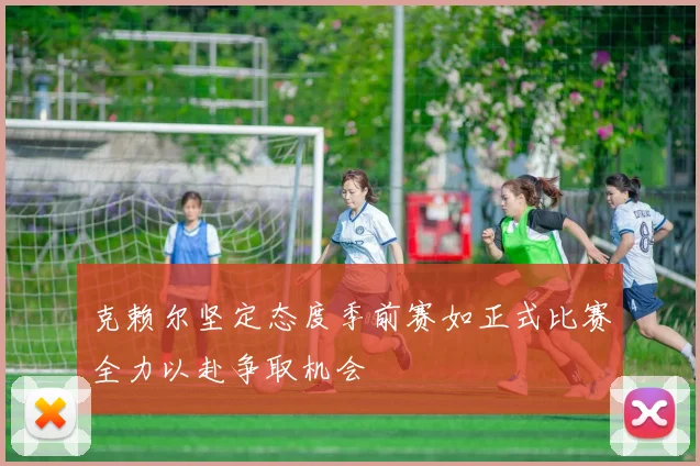 克赖尔坚定态度季前赛如正式比赛全力以赴争取机会