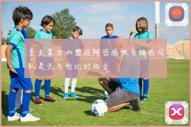 圣克莱尔加盟迈阿密感慨与梅西同队是无与伦比的机会