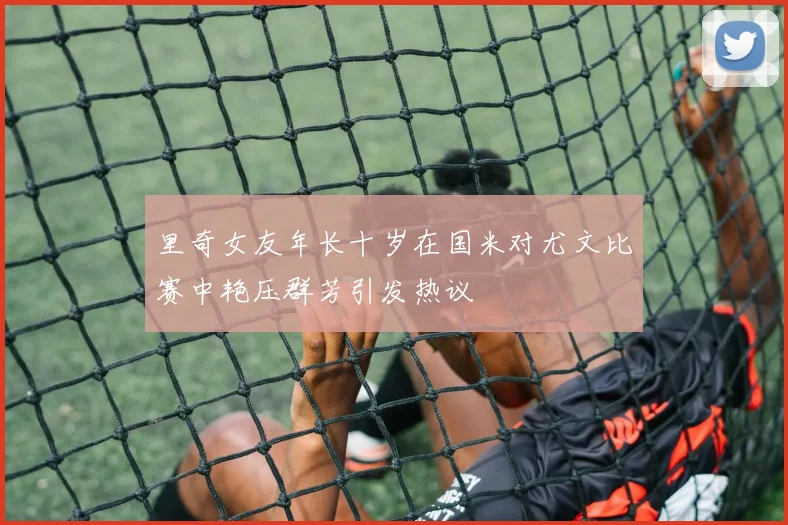 里奇女友年长十岁在国米对尤文比赛中艳压群芳引发热议