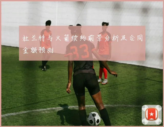 杜兰特与火箭续约前景分析及合同金额预测