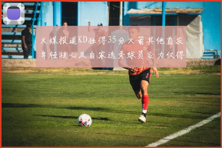 火媒报道KD独得35分火箭其他首发年轻核心及自家选秀球员合力仅得42分