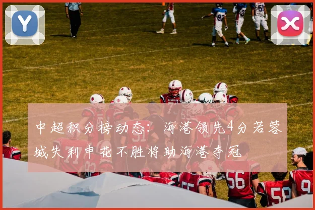 中超积分榜动态：海港领先4分若蓉城失利申花不胜将助海港夺冠