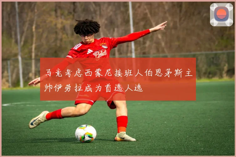 马竞考虑西蒙尼接班人伯恩茅斯主帅伊劳拉成为首选人选