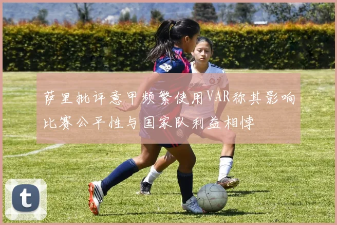 萨里批评意甲频繁使用VAR称其影响比赛公平性与国家队利益相悖
