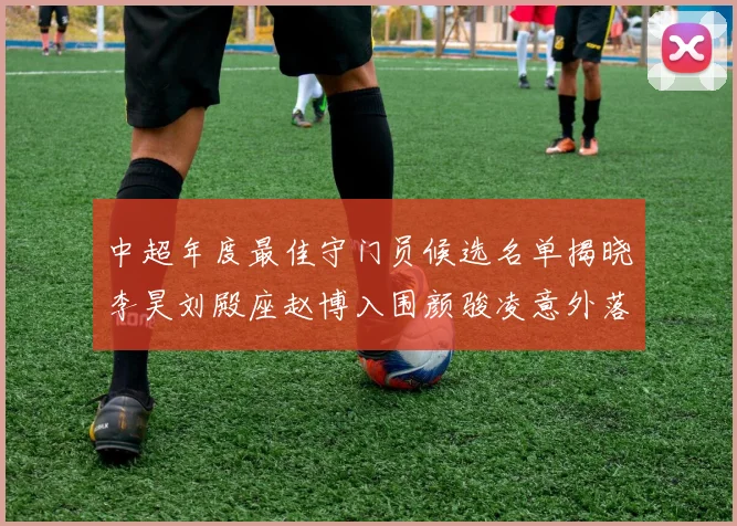 中超年度最佳守门员候选名单揭晓李昊刘殿座赵博入围颜骏凌意外落选