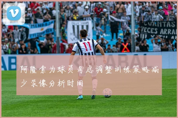 阿隆索为球员考虑调整训练策略减少录像分析时间