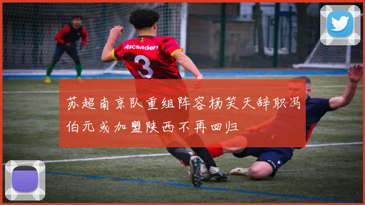 苏超南京队重组阵容杨笑天辞职冯伯元或加盟陕西不再回归