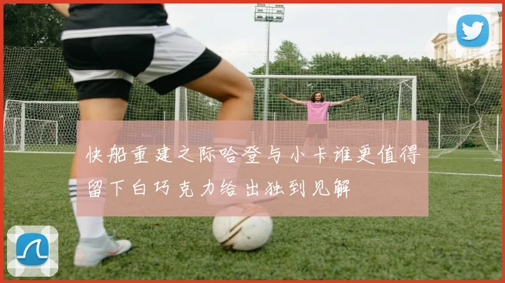 快船重建之际哈登与小卡谁更值得留下白巧克力给出独到见解