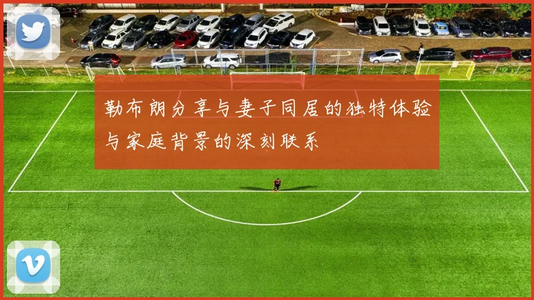 勒布朗分享与妻子同居的独特体验与家庭背景的深刻联系