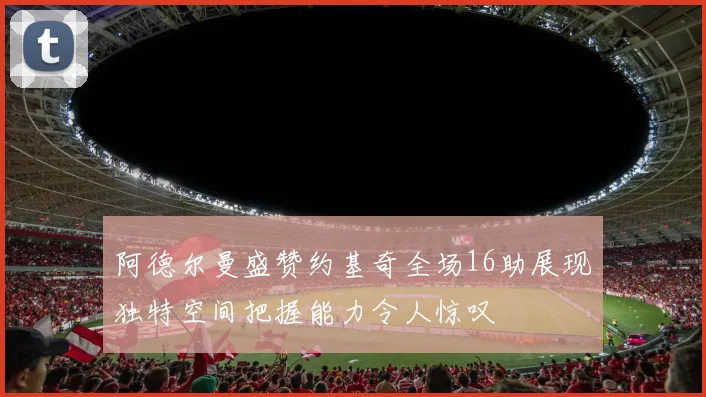 阿德尔曼盛赞约基奇全场16助展现独特空间把握能力令人惊叹