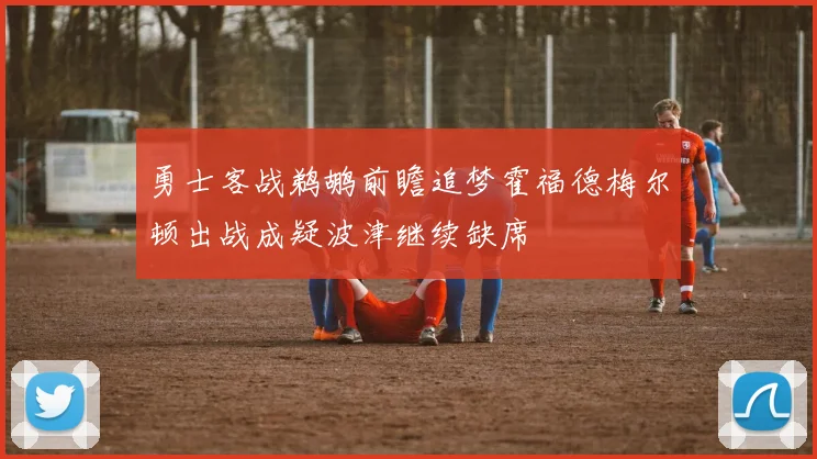 勇士客战鹈鹕前瞻追梦霍福德梅尔顿出战成疑波津继续缺席