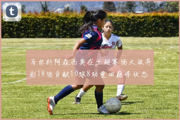 马尔科阿森西奥在土超赛场大放异彩18场贡献10球8助重回巅峰状态