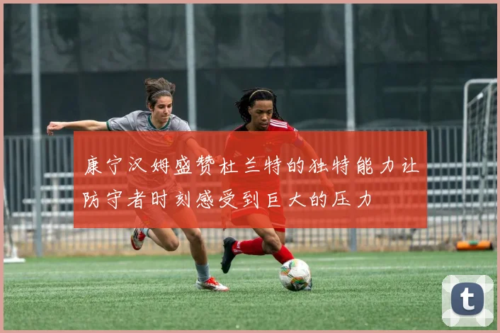 康宁汉姆盛赞杜兰特的独特能力让防守者时刻感受到巨大的压力