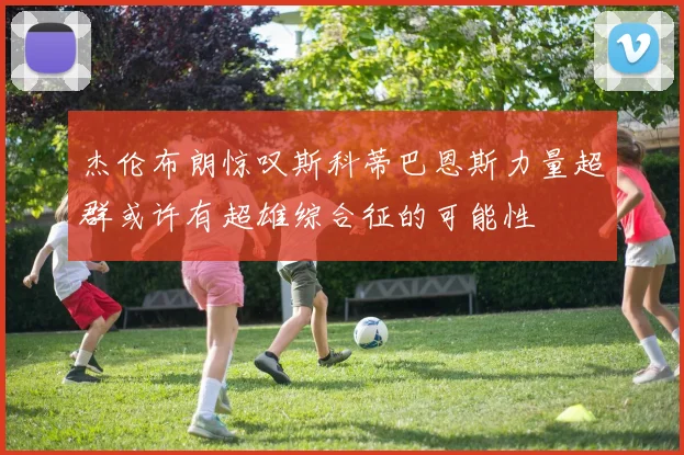 杰伦布朗惊叹斯科蒂巴恩斯力量超群或许有超雄综合征的可能性